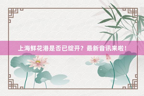 上海鲜花港是否已绽开？最新音讯来啦！