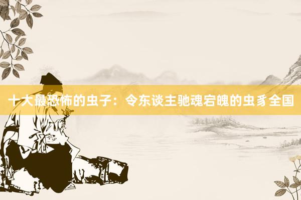 十大最恐怖的虫子：令东谈主驰魂宕魄的虫豸全国